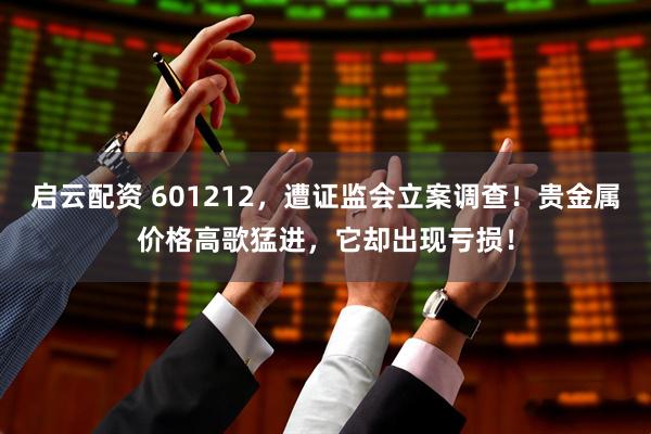 启云配资 601212，遭证监会立案调查！贵金属价格高歌猛进，它却出现亏损！