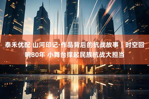 泰禾优配 山河印记·作品背后的抗战故事｜时空回响80年 小舞台撑起民族抗战大担当