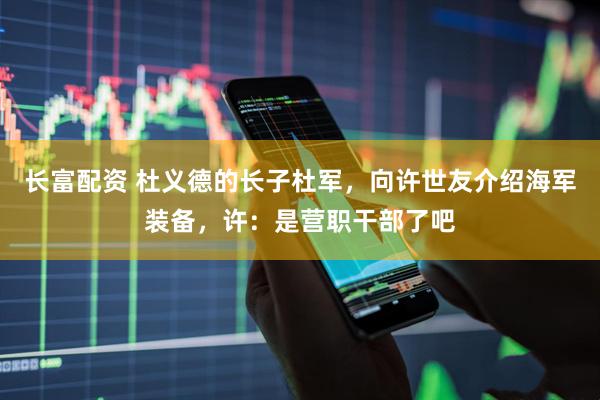 长富配资 杜义德的长子杜军，向许世友介绍海军装备，许：是营职干部了吧