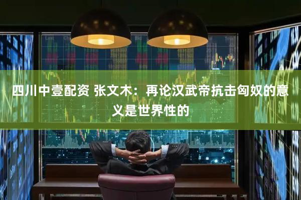四川中壹配资 张文木：再论汉武帝抗击匈奴的意义是世界性的