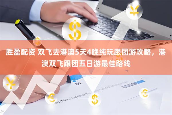 胜盈配资 双飞去港澳5天4晚纯玩跟团游攻略，港澳双飞跟团五日游最佳路线