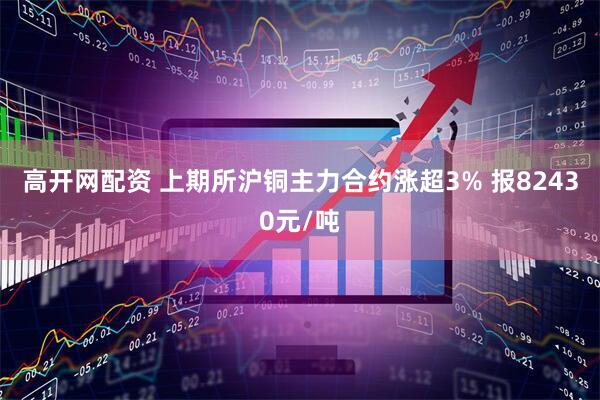 高开网配资 上期所沪铜主力合约涨超3% 报82430元/吨