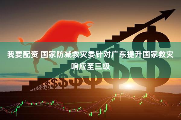 我要配资 国家防减救灾委针对广东提升国家救灾响应至三级