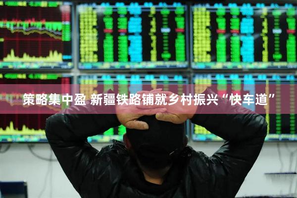 策略集中盈 新疆铁路铺就乡村振兴“快车道”