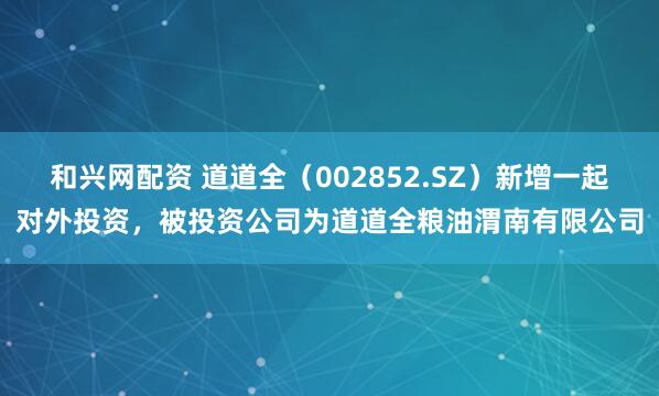 和兴网配资 道道全（002852.SZ）新增一起对外投资，被投资公司为道道全粮油渭南有限公司