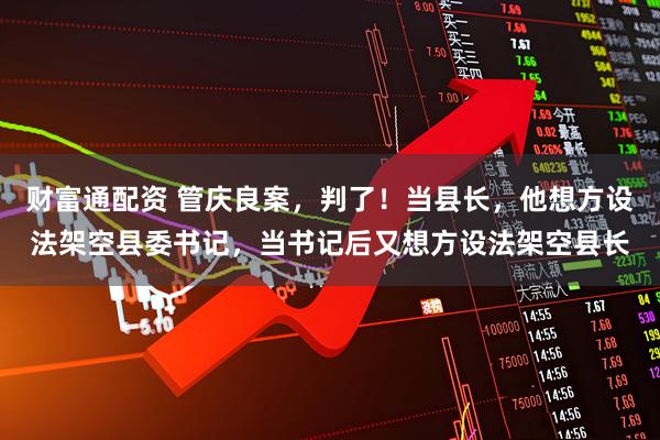 财富通配资 管庆良案，判了！当县长，他想方设法架空县委书记，当书记后又想方设法架空县长