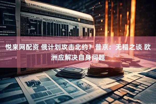 悦来网配资 俄计划攻击北约？普京：无稽之谈 欧洲应解决自身问题
