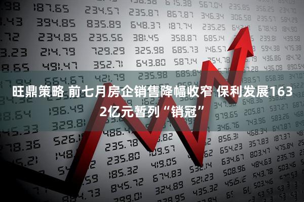 旺鼎策略 前七月房企销售降幅收窄 保利发展1632亿元暂列“销冠”