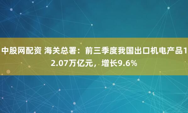 中股网配资 海关总署：前三季度我国出口机电产品12.07万亿元，增长9.6%