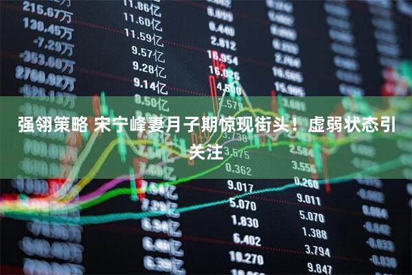 强翎策略 宋宁峰妻月子期惊现街头！虚弱状态引关注