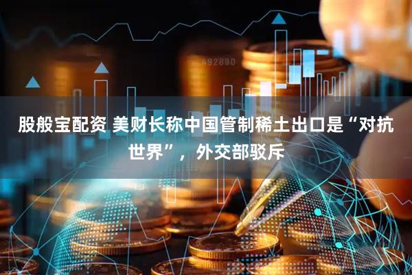 股般宝配资 美财长称中国管制稀土出口是“对抗世界”，外交部驳斥
