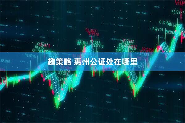 趣策略 惠州公证处在哪里