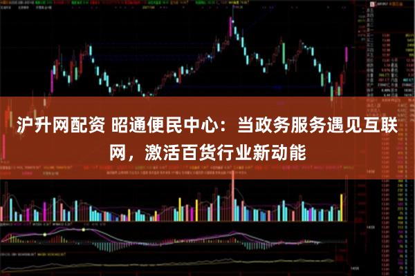 沪升网配资 昭通便民中心：当政务服务遇见互联网，激活百货行业新动能