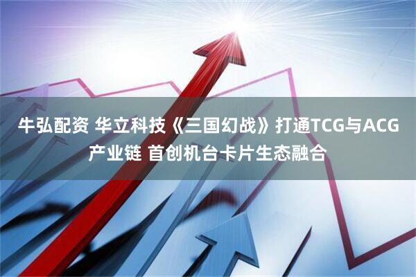 牛弘配资 华立科技《三国幻战》打通TCG与ACG产业链 首创机台卡片生态融合