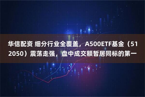 华信配资 细分行业全覆盖，A500ETF基金（512050）震荡走强，盘中成交额暂居同标的第一