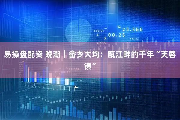 易操盘配资 晚潮｜畲乡大均：瓯江畔的千年“芙蓉镇”