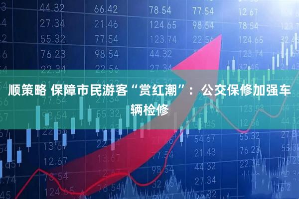 顺策略 保障市民游客“赏红潮”：公交保修加强车辆检修