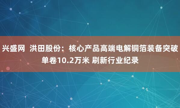 兴盛网  洪田股份：核心产品高端电解铜箔装备突破单卷10.2万米 刷新行业纪录