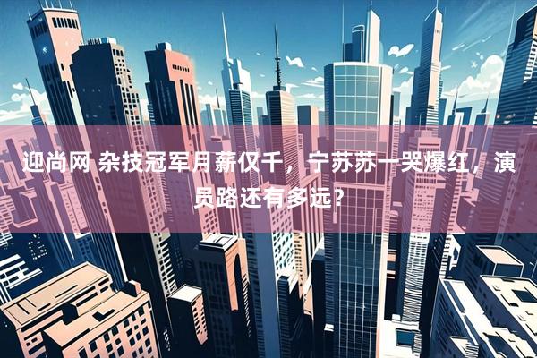 迎尚网 杂技冠军月薪仅千，宁苏苏一哭爆红，演员路还有多远？